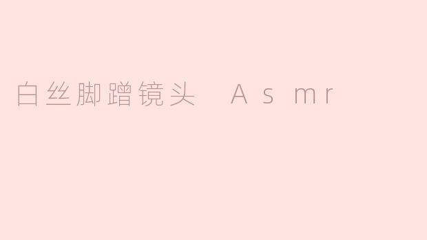 什么是白丝脚蹭镜头 ASMR，它有什么特别之处？